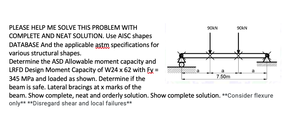 PLEASE HELP ME SOLVE THIS PROBLEM WITH
90KN
90KN
COMPLETE AND NEAT SOLUTION. Use AISC shapes
DATABASE And the applicable astm specifications for
various structural shapes.
Determine the ASD Allowable moment capacity and
LRFD Design Moment Capacity of W24 x 62 with Fy =
a
7.50m
345 MPa and loaded as shown. Determine if the
beam is safe. Lateral bracings at x marks of the
beam. Show complete, neat and orderly solution. Show complete solution. **Consider flexure
only** **Disregard shear and local failures**
