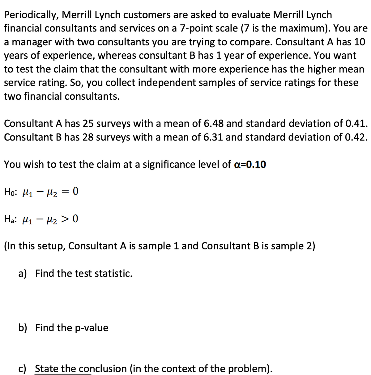 Periodically, Merrill Lynch customers are asked to evaluate Merrill Lynch financial consultants and services on a 7-point scale (7 is the maximum). You are a manager with two consultants you are trying to compare. Consultant A has 10 years of experience, whereas Consultant B has 1 year of experience. You want to test the claim that the consultant with more experience has the higher mean service rating. So, you collect independent samples of service ratings for these two financial consultants.

Consultant A has 25 surveys with a mean of 6.48 and standard deviation of 0.41.
Consultant B has 28 surveys with a mean of 6.31 and standard deviation of 0.42.

You wish to test the claim at a significance level of α=0.10.

\[ H_0: \mu_1 - \mu_2 = 0 \]
\[ H_a: \mu_1 - \mu_2 > 0 \]

(In this setup, Consultant A is sample 1 and Consultant B is sample 2)

a) Find the test statistic.

b) Find the p-value.

c) State the conclusion (in the context of the problem).

---

**Solution Outline:**

a) To find the test statistic:

We use the formula for the test statistic for the difference of means with independent samples:
\[ t = \frac{(\bar{x}_1 - \bar{x}_2) - (\mu_1 - \mu_2)}{s_p \sqrt{\frac{1}{n_1} + \frac{1}{n_2}}} \]

Where:
\[ s_p = \sqrt{\frac{(n_1 - 1)s_1^2 + (n_2 - 1)s_2^2}{n_1 + n_2 - 2}} \]

Given:
\[ \bar{x}_1 = 6.48, \quad s_1 = 0.41, \quad n_1 = 25 \]
\[ \bar{x}_2 = 6.31, \quad s_2 = 0.42, \quad n_2 = 28 \]

First, calculate the pooled standard deviation \( s_p \):
\[ s_p = \sqrt{\frac{(25 - 1) \times 0.41^2 + (28 - 1) \times 0.42^2}{25 + 