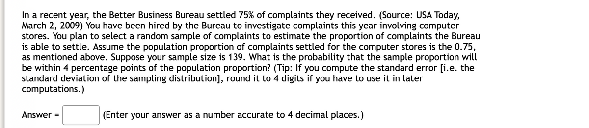 In a recent year, the Better Business Bureau settled 75% of complaints they received. (Source: USA Today,
March 2, 2009) You have been hired by the Bureau to investigate complaints this year involving computer
stores. You plan to select a random sample of complaints to estimate the proportion of complaints the Bureau
is able to settle. Assume the population proportion of complaints settled for the computer stores is the 0.75,
as mentioned above. Suppose your sample size is 139. What is the probability that the sample proportion will
be within 4 percentage points of the population proportion? (Tip: If you compute the standard error [i.e. the
standard deviation of the sampling distribution], round it to 4 digits if you have to use it in later
computations.)
Answer
(Enter your answer as a number accurate to 4 decimal places.)
