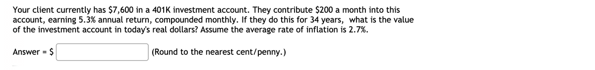 Your client currently has $7,600 in a 401K investment account. They contribute $200 a month into this
account, earning 5.3% annual return, compounded monthly. If they do this for 34 years, what is the value
of the investment account in today's real dollars? Assume the average rate of inflation is 2.7%.
Answer = $
(Round to the nearest cent/penny.)
