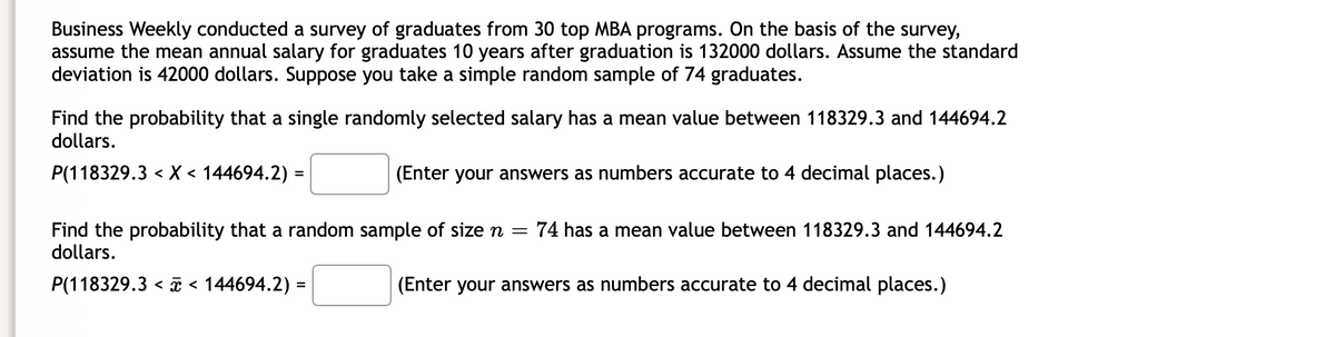 Business Weekly conducted a survey of graduates from 30 top MBA programs. On the basis of the survey,
assume the mean annual salary for graduates 10 years after graduation is 132000 dollars. Assume the standard
deviation is 42000 dollars. Suppose you take a simple random sample of 74 graduates.
Find the probability that a single randomly selected salary has a mean value between 118329.3 and 144694.2
dollars.
P(118329.3 < X < 144694.2)
(Enter your answers as numbers accurate to 4 decimal places.)
Find the probability that a random sample of size n = 74 has a mean value between 118329.3 and 144694.2
dollars.
P(118329.3 < < 144694.2) =
(Enter your answers as numbers accurate to 4 decimal places.)
