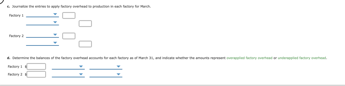c. Journalize the entries to apply factory overhead to production in each factory for March.
Factory 1
Factory 2
d. Determine the balances of the factory overhead accounts for each factory as of March 31, and indicate whether the amounts represent overapplied factory overhead or underapplied factory overhead.
Factory 1 $
Factory 2 $
