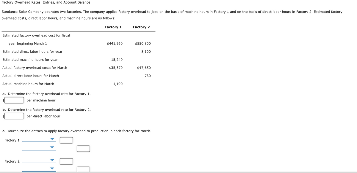 Factory Overhead Rates, Entries, and Account Balance
Sundance Solar Company operates two factories. The company applies factory overhead to jobs on the basis of machine hours in Factory 1 and on the basis of direct labor hours in Factory 2. Estimated factory
overhead costs, direct labor hours, and machine hours are as follows:
Factory 1
Factory 2
Estimated factory overhead cost for fiscal
year beginning March 1
$441,960
$550,800
Estimated direct labor hours for year
8,100
Estimated machine hours for year
15,240
Actual factory overhead costs for March
$35,370
$47,650
Actual direct labor hours for March
730
Actual machine hours for March
1,190
a. Determine the factory overhead rate for Factory 1.
per machine hour
b. Determine the factory overhead rate for Factory 2.
2$
per direct labor hour
c. Journalize the entries to apply factory overhead to production in each factory for March.
Factory 1
Factory 2
