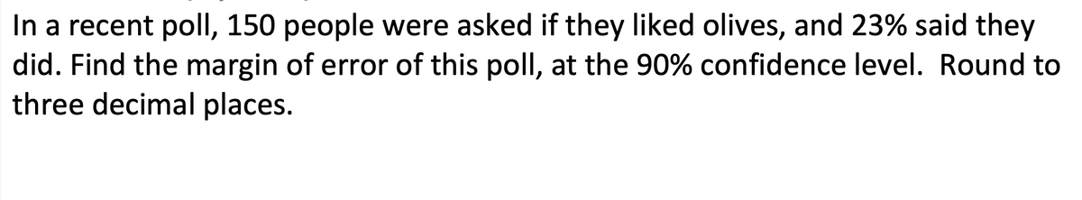 In a recent poll, 150 people were asked if they liked olives, and 23% said they
did. Find the margin of error of this poll, at the 90% confidence level. Round to
three decimal places.
