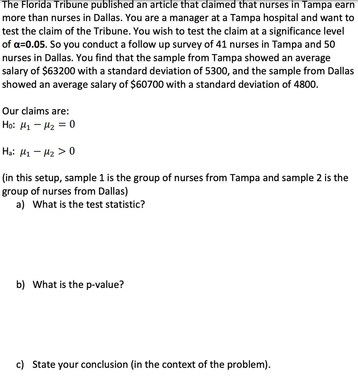 **Testing Salary Differences: Tampa vs. Dallas Nurses**

An article published by The Florida Tribune claimed that nurses in Tampa earn more than nurses in Dallas. As a manager at a Tampa hospital, you are interested in testing this claim at a significance level of \( \alpha = 0.05 \). You conducted a survey with a sample of 41 nurses in Tampa and 50 nurses in Dallas. Here are the findings:

- The Tampa sample: 
  - Average salary: $63,200
  - Standard deviation: $5,300

- The Dallas sample:
  - Average salary: $60,700
  - Standard deviation: $4,800

### Hypotheses
- **Null Hypothesis (H₀):** \( \mu_{1} - \mu_{2} = 0 \)
  - There is no difference in the average salaries between nurses in Tampa and Dallas.
- **Alternative Hypothesis (Hₐ):** \( \mu_{1} - \mu_{2} > 0 \)
  - Nurses in Tampa earn more than nurses in Dallas.

*Note: In this setup, Sample 1 (Tampa) and Sample 2 (Dallas).*

### Questions:
a) **What is the test statistic?**

b) **What is the p-value?**

c) **State your conclusion (in the context of the problem).**

### Detailed Explanation

To test this hypothesis, we use a two-sample t-test to determine if there is a statistically significant difference between the salaries of nurses in both locations. Calculate the test statistic (a), the p-value (b), and then draw a conclusion based on these results (c). This test helps you make an informed decision about the claim made by The Florida Tribune regarding nurse salaries in Tampa and Dallas.