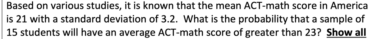 Based on various studies, it is known that the mean ACT-math score in America
is 21 with a standard deviation of 3.2. What is the probability that a sample of
15 students will have an average ACT-math score of greater than 23? Show all
