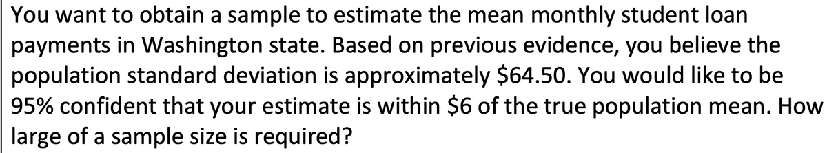 You want to obtain a sample to estimate the mean monthly student loan
payments in Washington state. Based on previous evidence, you believe the
population standard deviation is approximately $64.50. You would like to be
95% confident that your estimate is within $6 of the true population mean. How
large of a sample size is required?
