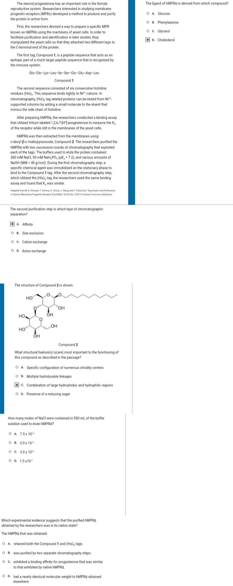 The steroid progesterone has an important role in the female
reproductive system. Researchers interested in studying membrane
progestin receptors (MPRS) developed a method to produce and purify
the protein in active form.
First, the researchers devised a way to prepare a specific MPR
known as hMPRA using the machinery of yeast cells. In order to
facilitate purification and identification in later studies, they
manipulated the yeast cells so that they attached two different tags to
the C-terminal end of the protein.
The first tag, Compound 1, is a peptide sequence that acts as an
epitope, part of a much larger peptide sequence that is recognized by
the immune system.
The second sequence consisted of six consecutive histidine
residues (His). This sequence binds tightly to Ni2+ cations. In
chromatography, (His), tag labeled proteins can be eluted from Ni²+.
supported columns by adding a small molecule to the eluent that
mimics the side chain of histidine.
Glu-Gin-Lys-Leu-lle-Ser-Glu-Glu-Asp-Leu
Compound 1
After preparing hMPRA, the researchers conducted a binding assay
that utilized tritium labeled 1,2,6,7-[H³]-progesterone to measure the Ka
of the receptor while still in the membranes of the yeast cells.
hMPRA was then extracted from the membranes using
n-decyl-B-D-maltopyranoside, Compound 2. The researchers purified the
hMPRA with two successive rounds of chromatography that exploited
each of the tags. The buffers used to elute the protein contained
300 mM NaCl, 50 mM NaH₂PO, (pK, = 7.2), and various amounts of
NaOH (MM 40 g/mol). During the first chromatography step, a
specific chemical agent was immobilized on the stationary phase to
bind to the Compound 1 tag. After the second chromatography step,
which utilized the (His), tag, the researchers used the same binding
assay and found that K, was similar.
Adapted from M. B. Hossain, T. Oshima, S. Hirose, J. Wang, and T. Tokumoto, "Expression and Purification
of Human Membrane Progestin Receptor a (mPRA)." PLOS One. ©2015 Creative Commons Attribution.
The second purification step is which type of chromatographic
separation?
A. Affinity
OB. Size exclusion
O c. Cation exchange
O D. Anion exchange
The structure of Compound 2 is shown.
но.
HO
HO
OH
O
ОН
"OH
O A. 7.5 x 10-3
OB. 3.0 x 10-3
O c. 3.0 x 10²
O D. 1.5 x10-¹
OH
Compound 2
What structural feature(s) is(are) most important to the functioning of
this compound as described in the passage?
O A. Specific configuration of numerous chirality centers
OB. Multiple hydrolysable linkages
C. Combination of large hydrophobic and hydrophilic regions
O D. Presence of a reducing sugar
How many moles of NaCl were contained in 500 mL of the buffer
solution used to elute hMPRa?
Which experimental evidence suggests that the purified hMPRa
obtained by the researchers was in its native state?
The hMPRA that was obtained:
O A. retained both the Compound 1 and (His), tags.
OB. was purified by two separate chromatography steps.
O c. exhibited a binding affinity for progesterone that was similar
to that exhibited by native hMPRA.
OD. had a nearly identical molecular weight to hMPRA obtained
elsewhere.
The ligand of hMPRA is derived from which compound?
O A. Glucose
O B. Phenylalanine
O c. Glycerol
D. Cholesterol