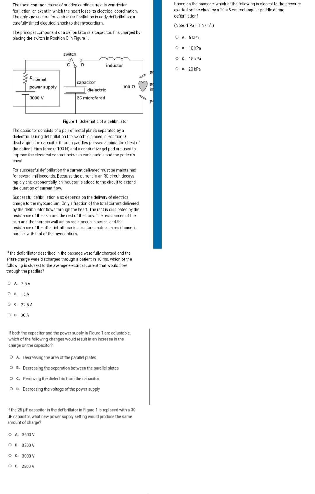 The most common cause of sudden cardiac arrest is ventricular
fibrillation, an event in which the heart loses its electrical coordination.
The only known cure for ventricular fibrillation is early defibrillation: a
carefully timed electrical shock to the myocardium.
The principal component of a defibrillator is a capacitor. It is charged by
placing the switch in Position C in Figure 1.
Rinternal
power supply
3000 V
O B. 15 A
O A. 7.5A
OD. 30 A
O C. 22.5 A
Figure 1 Schematic of a defibrillator
The capacitor consists of a pair of metal plates separated by a
dielectric. During defibrillation the switch is placed in Position D,
discharging the capacitor through paddles pressed against the chest of
the patient. Firm force (~100 N) and a conductive gel pad are used to
improve the electrical contact between each paddle and the patient's
chest.
switch
For successful defibrillation the current delivered must be maintained
for several milliseconds. Because the current in an RC circuit decays
rapidly and exponentially, an inductor is added to the circuit to extend
the duration of current flow.
C
Successful defibrillation also depends on the delivery of electrical
charge to the myocardium. Only a fraction of the total current delivered
by the defibrillator flows through the heart. The rest is dissipated by the
resistance of the skin and the rest of the body. The resistances of the
skin and the thoracic wall act as resistances in series, and the
resistance of the other intrathoracic structures acts as a resistance
parallel with that of the myocardium.
D
If the defibrillator described in the passage were fully charged and the
entire charge were discharged through a patient in 10 ms, which of the
following is closest to the average electrical current that would flow
through the paddles?
capacitor
O A. 3600 V
dielectric
25 microfarad
OB. 3500 V
inductor
O C. 3000 V
OD. 2500 V
100 S2
If both the capacitor and the power supply in Figure 1 are adjustable,
which of the following changes would result in an increase in the
charge on the capacitor?
O A. Decreasing the area of the parallel plates
OB. Decreasing the separation between the parallel plates
O C. Removing the dielectric from the capacitor
OD. Decreasing the voltage of the power supply
If the 25 µF capacitor in the defibrillator in Figure 1 is replaced with a 30
μF capacitor, what new power supply setting would produce the same
amount of charge?
pa
pa
im
pa
Based on the passage, which of the following is closest to the pressure
exerted on the chest by a 10 x 5 cm rectangular paddle during
defibrillation?
(Note: 1 Pa = 1 N/m².)
OA. 5 kPa
OB. 10 kPa
O c. 15 kPa
OD. 20 kPa
