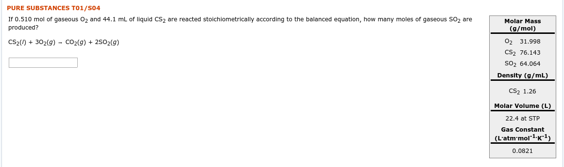 PURE SUBSTANCES T01/s04
If 0.510 mol of gaseous 02 and 44.1 ml of liquid CS2 are reacted stoichiometrically according to the balanced equation, how many moles of gaseous SO2 are
produced?
Molar Mass
(g/mol)
CS2(/) + 302(g) - Co2(g) + 2502(g)
O2
31.998
CS2 76.143
so2 64.064
Density (g/mL)
CS2 1.26
Molar Volume (L)
22.4 at STP
Gas Constant
(L'atm'mol1-K¯1)
0.0821
