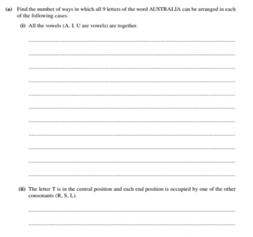 (a) Find the number of ways in which all 9 letters of the word AUSTRALIA can be arranged in each
of the following cases.
(i) All the vowels (A, I, U are vowels) are together.
.......
.....
(ii) The letter T is in the central position and each end position is occupied by one of the other
consonants (R, S., L).
