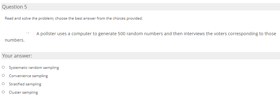 Question 5
Read and solve the problem; choose the best answer from the choices provided.
A pollster uses a computer to generate 500 random numbers and then interviews the voters corresponding to those
numbers.
Your answer:
O Systematic random sampling
O Convenience sampling
Stratified sampling
Cluster sampling
