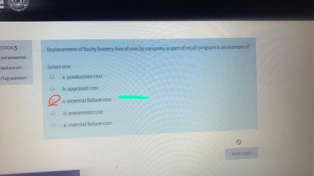 ESTION5
Replacement of faulty battery free of cost by company as part of recall program is an example of
yet answered
rked out of:
Select one:
Flag question
a. production cost
b. appraisal cost
c external failure cost
d prevention cost
e. internal failure cost
Next page
