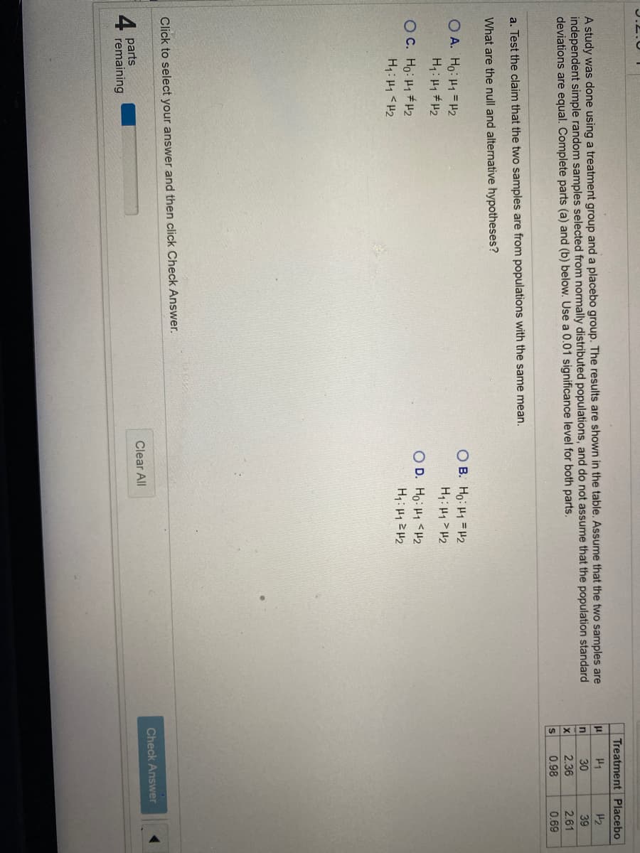 Treatment Placebo
A study was done using a treatment group and a placebo group. The results are shown in the table. Assume that the two samples are
independent simple random samples selected from normally distributed populations, and do not assume that the population standard
deviations are equal. Complete parts (a) and (b) below. Use a 0.01 significance level for both parts.
H1
H2
In
30
39
2.36
2.61
S
0.98
0.69
a. Test the claim that the two samples are from populations with the same mean.
What are the null and alternative hypotheses?
O B. Ho: H1 = H2
H: H1 > H2
O A. Ho: H1 = H2
OC. Ho: H1#H2
H1: H1 <H2
O D. Ho: H1 <H2
H1: 2 2
Click to select your answer and then click Check Answer.
Check Answer
Clear All
parts
remaining
