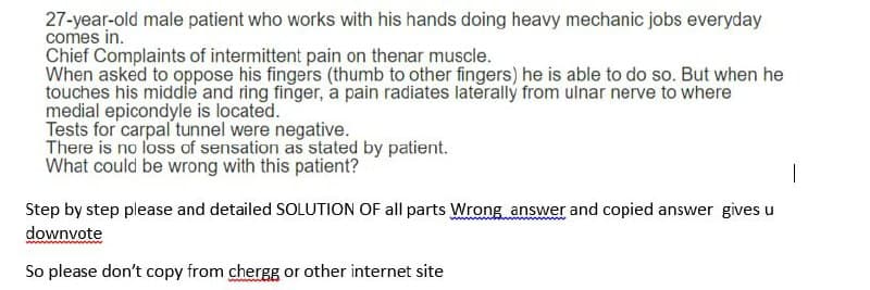 27-year-old male patient who works with his hands doing heavy mechanic jobs everyday
comes in.
Chief Complaints of intermittent pain on thenar muscle.
When asked to oppose his fingers (thumb to other fingers) he is able to do so. But when he
touches his middle and ring finger, a pain radiates laterally from ulnar nerve to where
medial epicondyle is located.
Tests for carpal tunnel were negative.
There is no loss of sensation as stated by patient.
What could be wrong with this patient?
Step by step please and detailed SOLUTION OF all parts Wrong answer and copied answer gives u
downvote
So please don't copy from chergg or other internet site
