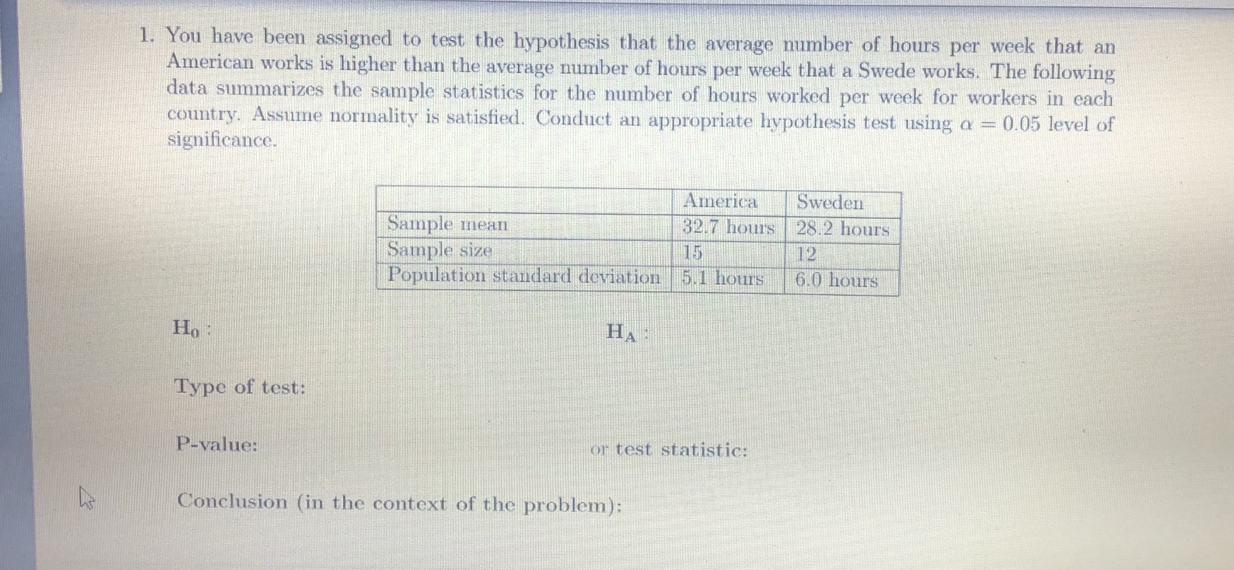 You have been assigned to test the hypothesis that the average mumber of hours per week that an
American works is higher than the average number of hours per week that a Swede works. The following
data summarizes the sample statistics for the number of hours worked per week for workers in each
country. Assume normality is satisfied. Conduct an appropriate hypothesis test using a =
significance.
0.05 level of
