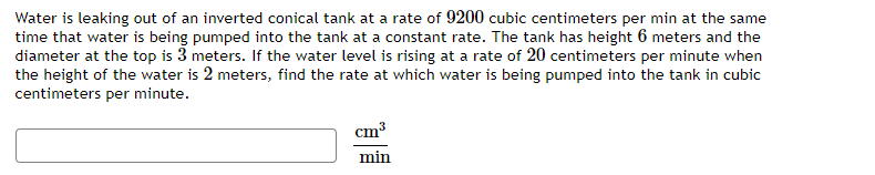 Water is leaking out of an inverted conical tank at a rate of 9200 cubic centimeters per min at the same
time that water is being pumped into the tank at a constant rate. The tank has height 6 meters and the
diameter at the top is 3 meters. If the water level is rising at a rate of 20 centimeters per minute when
the height of the water is 2 meters, find the rate at which water is being pumped into the tank in cubic
centimeters per minute.
cm³
min