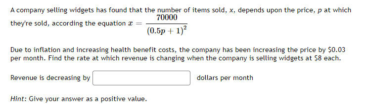 A company selling widgets has found that the number of items sold, x, depends upon the price, p at which
70000
they're sold, according the equation
(0.5p + 1)²
Due to inflation and increasing health benefit costs, the company has been increasing the price by $0.03
per month. Find the rate at which revenue is changing when the company is selling widgets at $8 each.
Revenue is decreasing by
dollars per month
Hint: Give your answer as a positive value.