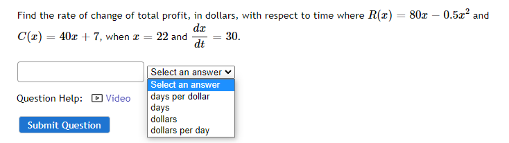 Find the rate of change of total profit, in dollars, with respect to time where R(x) = 80x -0.5x² and
dx
C(x) = 40x + 7, when x =
22 and
=
30.
dt
Select an answer
Select an answer
Question Help: Video
days per dollar
days
dollars
Submit Question
dollars per day