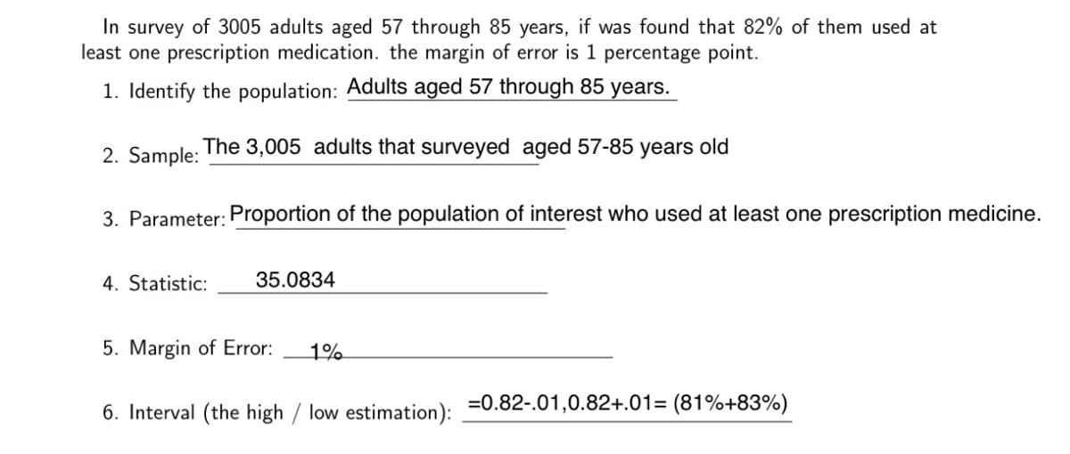 In survey of 3005 adults aged 57 through 85 years, if was found that 82% of them used at
least one prescription medication. the margin of error is 1 percentage point.
1. Identify the population: Adults aged 57 through 85 years.
2. Sample:
The 3,005 adults that surveyed aged 57-85 years old
3. Parameter: Proportion of the population of interest who used at least one prescription medicine.
4. Statistic:
35.0834
5. Margin of Error:
1%
6. Interval (the high / low estimation):
=0.82-.01,0.82+.01= (81%+83%)
