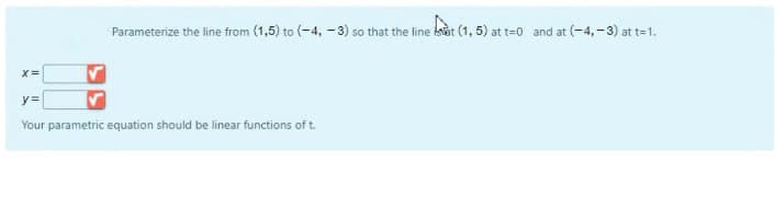 Parameterize the line from (1,5) to (-4, -3) so that the line isat (1, 5) at t=0 and at (-4,-3) at t=1.
y=
Your parametric equation should be linear functions of t.
