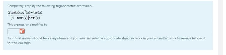 Completely simplify the following trigonometric expression:
2tan(x)cos (x)– tan(x)
T1-tan?(«)]cos²(x)
This expression simplifies to
Your final answer should be a single term and you must include the appropriate algebraic work in your submitted work to receive full credit
for this question.
