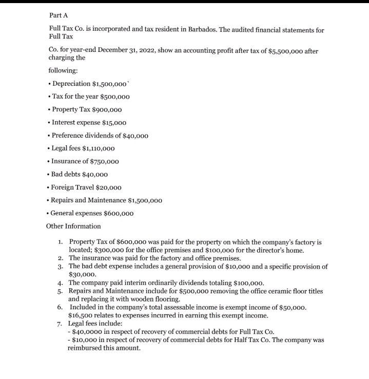 Part A
Full Tax Co. is incorporated and tax resident in Barbados. The audited financial statements for
Full Tax
Co. for year-end December 31, 2022, show an accounting profit after tax of $5,500,000 after
charging the
following:
• Depreciation $1,500,000
• Tax for the year $500,000
• Property Tax $900,000
• Interest expense $15,000
• Preference dividends of $40,000
• Legal fees $1,110,000
• Insurance of $750,000
• Bad debts $40,000
• Foreign Travel $20,000
• Repairs and Maintenance $1,500,000
• General expenses $600,000
Other Information
1. Property Tax of $600,000 was paid for the property on which the company's factory is
located; $300,000 for the office premises and $100,000 for the director's home.
2. The insurance was paid for the factory and office premises.
3. The bad debt expense includes a general provision of $10,000 and a specific provision of
$30,000.
4. The company paid interim ordinarily dividends totaling $100,000.
5. Repairs and Maintenance include for $500,000 removing the office ceramic floor titles
and replacing it with wooden flooring.
6. Included in the company's total assessable income is exempt income of $50,000.
$16,500 relates to expenses incurred in earning this exempt income.
7. Legal fees include:
- $40,0000 in respect of recovery of commercial debts for Full Tax Co.
- $10,000 in respect of recovery of commercial debts for Half Tax Co. The company was
reimbursed this amount.