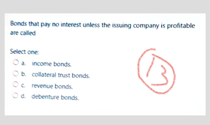 Bonds that pay no interest unless the issuing company is profitable
are called
Select one:
O a. income bonds.
O b. collateral trust bonds.
Oc revenue bonds.
O d. debenture bonds.
