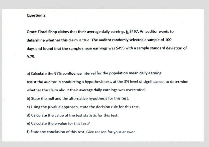 Question 2
Grace Floral Shop claims that their average daily earnings is $497. An auditor wants to
determine whether this claim is true. The auditor randomly selected a sample of 100
days and found that the sample mean earnings was $495 with a sample standard deviation of
9.75.
a) Calculate the 97% confidence interval for the population mean daily earning.
Assist the auditor in conducting a hypothesis test, at the 3% level of significance, to determine
whether the claim about their average daily earnings was overstated.
b) State the null and the alternative hypothesis for this test.
c) Using the p-value approach, state the decision rule for this test.
d) Calculate the value of the test statistic for this test.
e) Calculate the p-value for this test?
f) State the conclusion of this test. Give reason for your answer.
