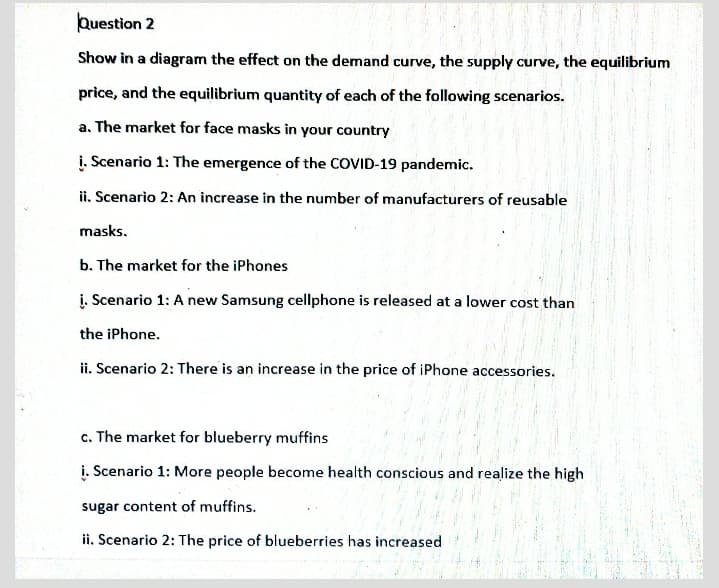 Question 2
Show in a diagram the effect on the demand curve, the supply curve, the equilibrium
price, and the equilibrium quantity of each of the following scenarios.
a. The market for face masks in your country
į. Scenario 1: The emergence of the COVID-19 pandemic.
ii. Scenario 2: An increase in the number of manufacturers of reusable
masks.
b. The market for the iPhones
į. Scenario 1: A new Samsung cellphone is released at a lower cost than
the iPhone.
ii. Scenario 2: There is an increase in the price of iPhone accessories.
c. The market for blueberry muffins
į. Scenario 1: More people become health conscious and realize the high
sugar content of muffins.
ii. Scenario 2: The price of blueberries has increased
