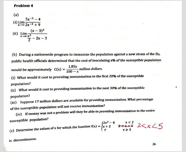 Problem 4
(a)
5x-3 - 4
(i) Lim
x 2x-2 + 9
(x – 3)2
(ii) Lim
7- 2x – 3
(b) During a nationwide program to immunize the population against a new strain of the flu,
public health officials determined that the cost of inoculating x% of the susceptible population
would be approximately C(x)
1.85x
- million dollars.
100 – x
(i) What would it cost to providing immunization to the first 20% of the susceptible
population?
(ii) What would it cost to providing immunization to the next 30% of the susceptible
population?
(iii) Suppose 17 million dollars are available for providing immunization. What percentage
of the susceptible population will not receive immunization?
(iv) If money was not a problem will they be able to providing immunization to the entire
susceptible population?
(2x2 – 4
x< 2
(c) Determine the values of x for which the function f(x) = {x+ 2
( 7
全く 2<x25
x25
is discontinuous.
26
