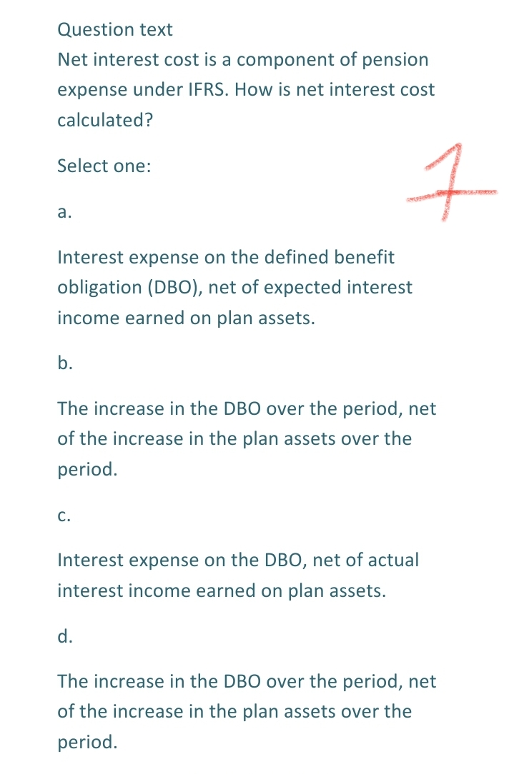 Question text
Net interest cost is a component of pension
expense under IFRS. How is net interest cost
calculated?
Select one:
а.
Interest expense on the defined benefit
obligation (DBO), net of expected interest
income earned on plan assets.
b.
The increase in the DBO over the period, net
of the increase in the plan assets over the
period.
С.
Interest expense on the DBO, net of actual
interest income earned on plan assets.
d.
The increase in the DBO over the period, net
of the increase in the plan assets over the
period.
