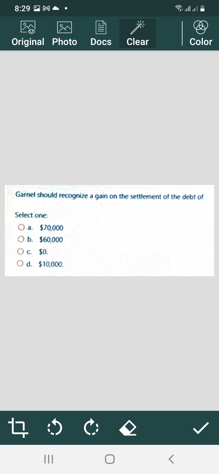 8:29
Original Photo
Docs
Clear
Color
Garnel should recognize a gain on the settlement of the debt of
Select one:
O a. $70,000
O b. $60,000
Oc $0.
O d. $10,000.
II
