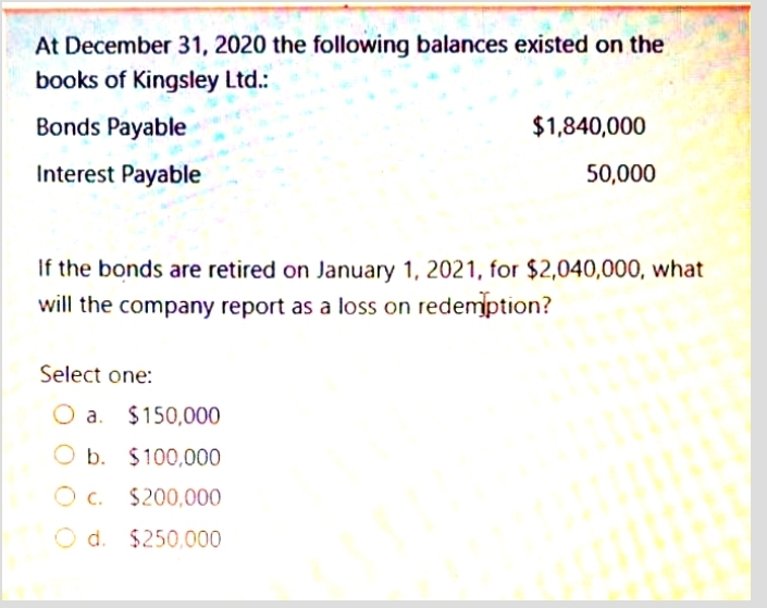 At December 31, 2020 the following balances existed on the
books of Kingsley Ltd.:
Bonds Payable
$1,840,000
Interest Payable
50,000
If the bonds are retired on January 1, 2021, for $2,040,000, what
will the company report as a loss on redemption?
Select one:
a. $150,000
O b. $100,000
O c. $200,000
d. $250,000
