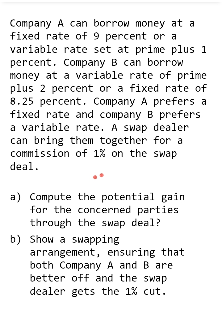 Company A can borrow money at a
fixed rate of 9 percent or a
variable rate set at prime plus 1
percent. Company B can borrow
money at a variable rate of prime
plus 2 percent or a fixed rate of
8.25 percent. Company A prefers a
fixed rate and company B prefers
a variable rate. A swap dealer
can bring them together for a
commission of 1% on the swap
deal.
a) Compute the potential gain
for the concerned parties
through the swap deal?
b) Show a swapping
arrangement, ensuring that
both Company A and B are
better off and the swap
dealer gets the 1% cut.