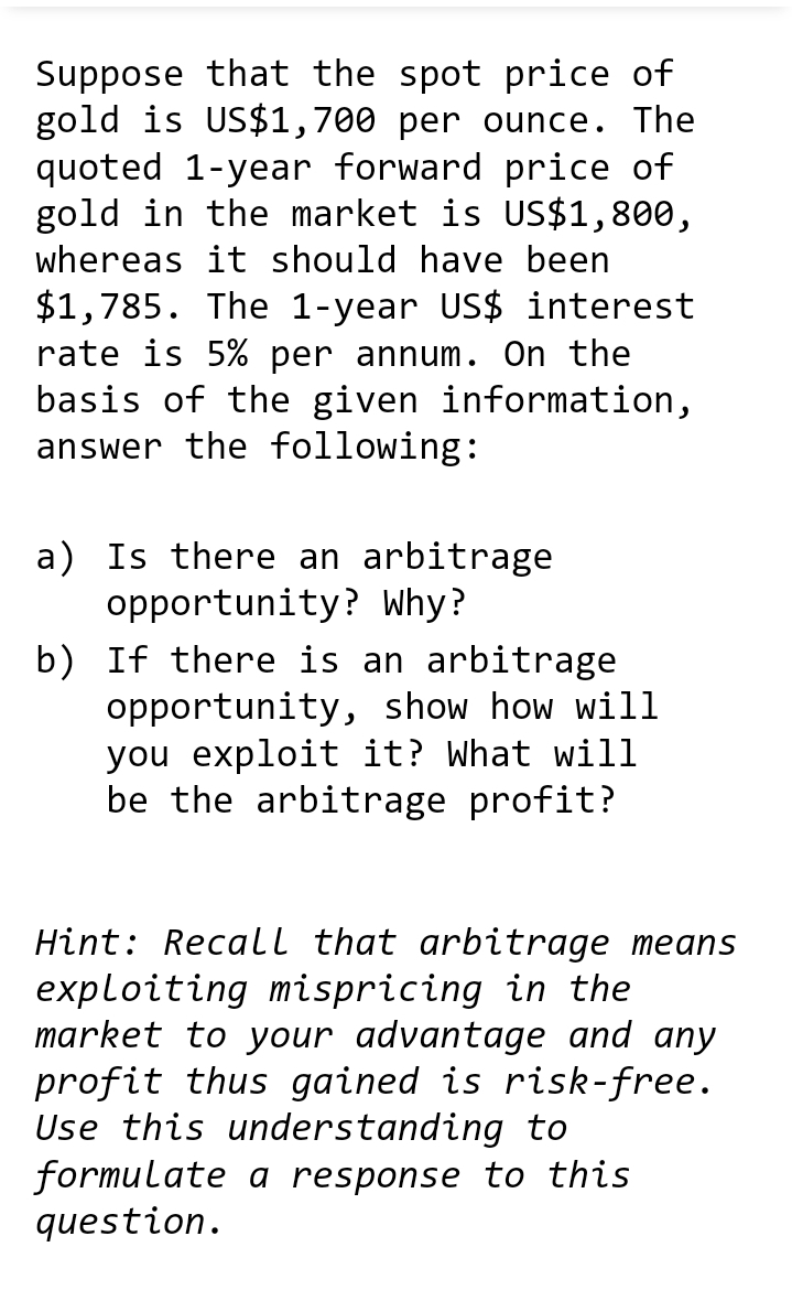 Suppose that the spot price of
gold is US$1,700 per ounce. The
quoted 1-year forward price of
gold in the market is US$1,800,
whereas it should have been
$1,785. The 1-year US$ interest
rate is 5% per annum. On the
basis of the given information,
answer the following:
a) Is there an arbitrage
opportunity? Why?
b) If there is an arbitrage
opportunity, show how will
you exploit it? What will
be the arbitrage profit?
Hint: Recall that arbitrage means
exploiting mispricing in the
market to your advantage and any
profit thus gained is risk-free.
Use this understanding to
formulate a response to this
question.