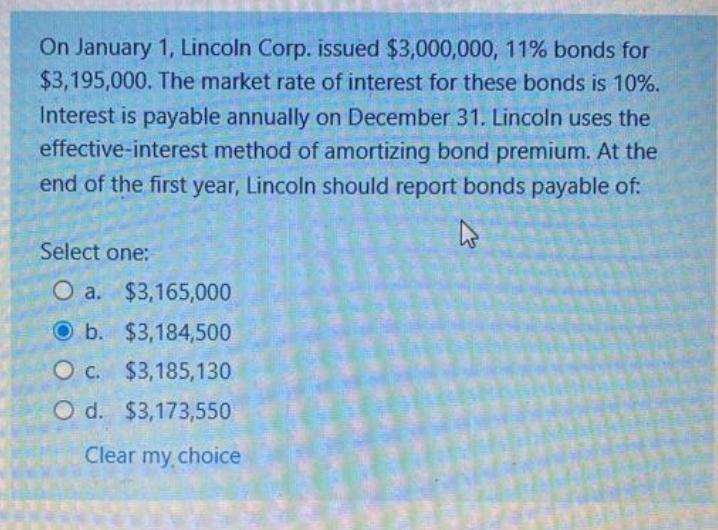 On January 1, Lincoln Corp. issued $3,000,000, 11% bonds for
$3,195,000. The market rate of interest for these bonds is 10%.
Interest is payable annually on December 31. Lincoln uses the
effective-interest method of amortizing bond premium. At the
end of the first year, Lincoln should report bonds payable of:
Select one:
O a. $3,165,000
O b. $3,184,500
O c.
$3,185,130
O d. $3,173,550
Clear my.choice
