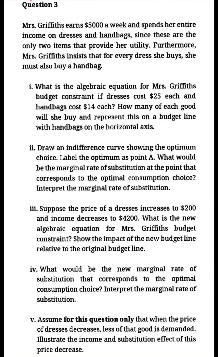 Question 3
Mrs. Griffiths earns $5000 a week and spends her entire
income on dresses and handbags, since these are the
only two items that provide her utility. Furthermore,
Mrs. Griffiths insists that for every dress she buys, she
must also buy a handbag.
i. What is the algebraic equation for Mrs. Griffiths
budget constraint if dresses cost $25 each and
handbags cost $14 each? How many of each good
will she buy and represent this on a budget line
with handbags on the horizontal axis.
ii. Draw an indifference curve showing the optimum
choice. Label the optimum as point A. What would
be the marginal rate of substitution at the point that
corresponds to the optimal consumption choice?
Interpret the marginal rate of substitution.
iii. Suppose the price of a dresses increases to $200
and income decreases to $4200. What is the new
algebraic equation for Mrs. Griffiths budget
constraint? Show the impact of the new budget line
relative to the original budget line.
iv. What would be the new marginal rate of
substitution that corresponds to the optimal
consumption choice? Interpret the marginal rate of
substitution.
V. Assume for this question only that when the price
of dresses decreases, less of that good is demanded.
Illustrate the income and substitution effect of this
price decrease.
