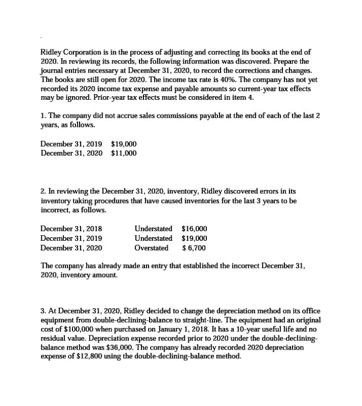 Ridley Corporation is in the process of adjusting and correcting its books at the end of
2020. In reviewing its records, the following information was discovered. Prepare the
journal entries necessary at December 31, 2020, to record the corrections and changes.
The books are still open for 2020. The income tax rate is 40%. The company has not yet
recorded its 2020 income tax expense and payable amounts so current-year tax effects
may be ignored. Prior-year tax effects must be considered in item 4.
1. The company did not accrue sales commissions payable at the end of each of the last 2
years, as follows.
December 31, 2019 $19,000
December 31, 2020 $11,000
2. In reviewing the December 31, 2020, inventory, Ridley discovered errors in its
inventory taking procedures that have caused inventories for the last 3 years to be
incorrect, as follows.
December 31, 2018
December 31, 2019
December 31, 2020
Understated $16,000
Understated $19,000
$ 6,700
Overstated
The company has already made an entry that established the incorrect December 31,
2020, inventory amount.
3. At December 31, 2020, Ridley decided to change the depreciation method on its office
equipment from double-declining-balance to straight-line. The equipment had an original
cost of $100,000 when purchased on January 1, 2018. It has a 10-year useful life and no
residual value. Depreciation expense recorded prior to 2020 under the double-declining-
balance method was $36,000. The company has already recorded 2020 depreciation
expense of $12,800 using the double-declining-balance method.
