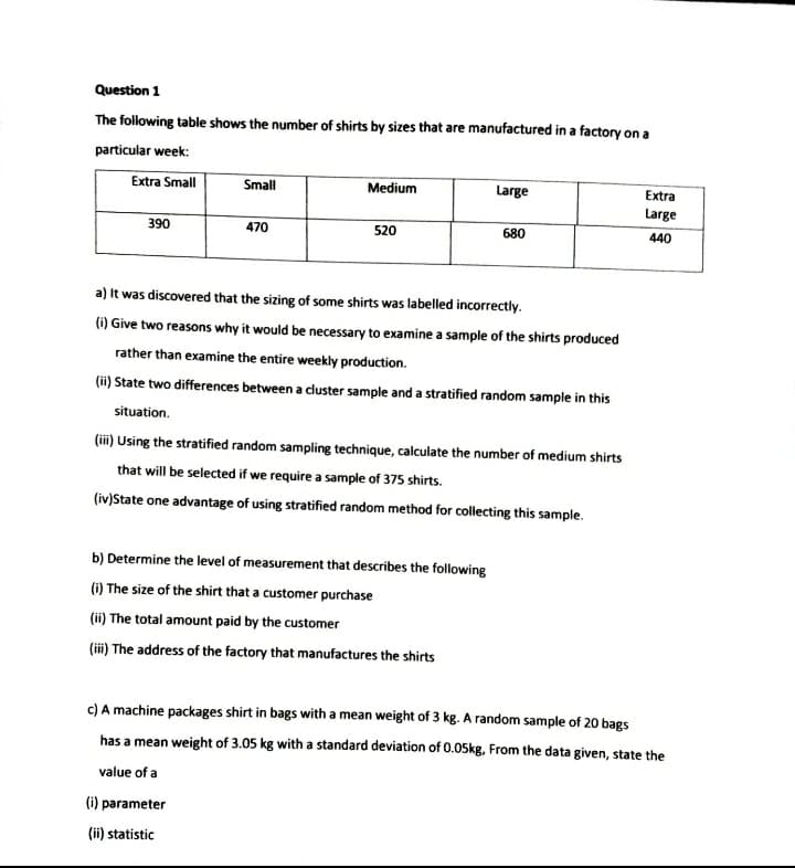 Question 1
The following table shows the number of shirts by sizes that are manufactured in a factory on a
particular week:
Extra Small
Small
Medium
Large
Extra
Large
390
470
520
680
440
a) It was discovered that the sizing of some shirts was labelled incorrectly.
(i) Give two reasons why it would be necessary to examine a sample of the shirts produced
rather than examine the entire weekly production.
(ii) State two differences between a cluster sample and a stratified random sample in this
situation.
(iii) Using the stratified random sampling technique, calculate the number of medium shirts
that will be selected if we require a sample of 375 shirts.
(iv)State one advantage of using stratified random method for collecting this sample.
b) Determine the level of measurement that describes the following
(i) The size of the shirt that a customer purchase
(ii) The total amount paid by the customer
(ii) The address of the factory that manufactures the shirts
c) A machine packages shirt in bags with a mean weight of 3 kg. A random sample of 20 bags
has a mean weight of 3.05 kg with a standard deviation of 0.05kg, From the data given, state the
value of a
(i) parameter
(ii) statistic
