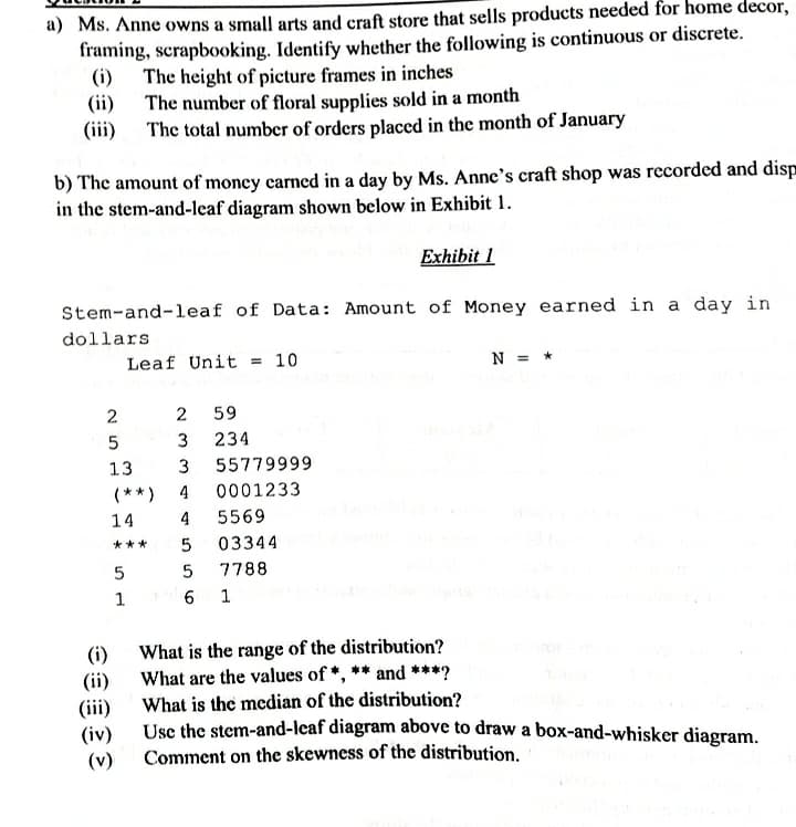 a) Ms. Anne owns a small arts and craft store that sells products needed for home decor,
framing, scrapbooking. Identify whether the following is continuous or discrete.
(i) The height of picture frames in inches
(ii) The number of floral supplies sold in a month
(iii) The total number of orders placed in the month of January
b) The amount of money carned in a day by Ms. Anne's craft shop was recorded and disp
in the stem-and-leaf diagram shown below in Exhibit 1.
Exhibit 1
Stem-and-leaf of Data: Amount of Money earned in a day in
dollars
Leaf Unit = 10
N = *
2
59
234
13
55779999
(** )
4
0001233
14
4
5569
***
03344
7788
(i)
(ii)
(iii)
(iv)
What is the range of the distribution?
What are the values of *, ** and ***?
What is the median of the distribution?
Use the stem-and-leaf diagram above to draw a box-and-whisker diagram.
Comment on the skewness of the distribution.
(v)
