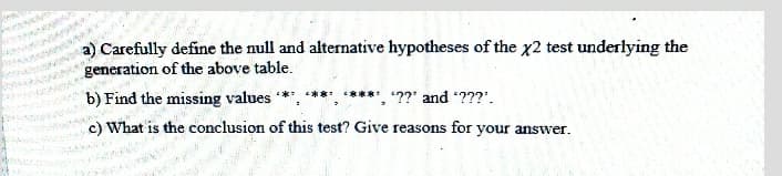 a) Carefully define the null and alternative hypotheses of the x2 test underlying the
generation of the above table.
b) Find the missing values **, ***, *****, ??' and ???'.
c) What is the conclusion of this test? Give reasons for your answer.
