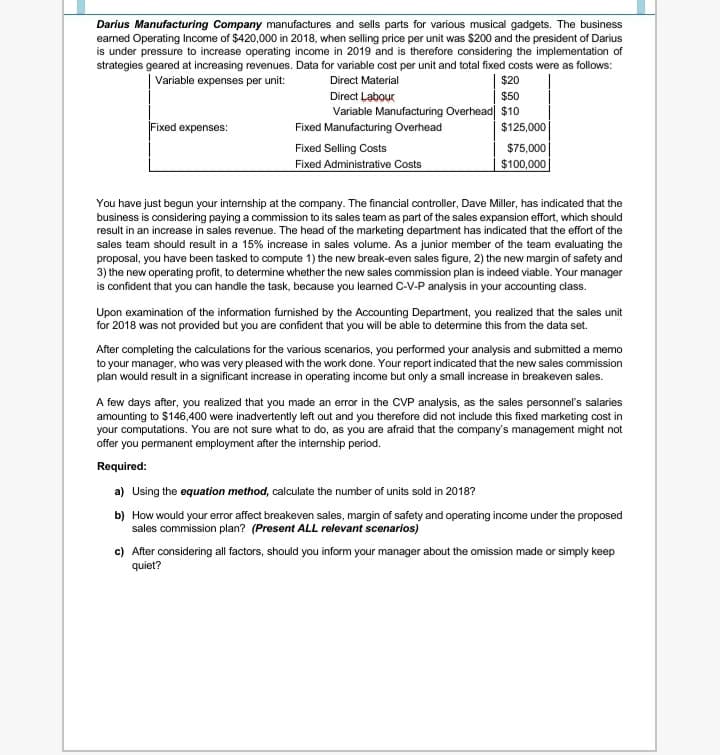 Darius Manufacturing Company manufactures and sells parts for various musical gadgets. The business
earned Operating Income of $420,000 in 2018, when selling price per unit was $200 and the president of Darius
is under pressure to increase operating income in 2019 and is therefore considering the implementation of
strategies geared at increasing revenues. Data for variable cost per unit and total fixed costs were as follows:
| Variable expenses per unit:
$20
Direct Material
Direct Labour
$50
Variable Manufacturing Overhead| $10
Fixed expenses:
Fixed Manufacturing Overhead
$125,000
Fixed Selling Costs
$75,000
Fixed Administrative Costs
$100,000
You have just begun your internship at the company. The financial controller, Dave Miller, has indicated that the
business is considering paying a commission to its sales team as part of the sales expansion effort, which should
result in an increase in sales revenue. The head of the marketing department has indicated that the effort of the
sales team should result in a 15% increase in sales volume. As a junior member of the team evaluating the
proposal, you have been tasked to compute 1) the new break-even sales figure, 2) the new margin of safety and
3) the new operating profit, to determine whether the new sales commission plan is indeed viable. Your manager
is confident that you can handle the task, because you learned C-V-P analysis in your accounting class.
Upon examination of the information furnished by the Accounting Department, you realized that the sales unit
for 2018 was not provided but you are confident that you will be able to determine this from the data set.
After completing the calculations for the various scenarios, you performed your analysis and submitted a memo
to your manager, who was very pleased with the work done. Your report indicated that the new sales commission
plan would result in a significant increase in operating income but only a small increase in breakeven sales.
A few days after, you realized that you made an error in the CVP analysis, as the sales personnel's salaries
amounting to $146,400 were inadvertently left out and you therefore did not include this fixed marketing cost in
your computations. You are not sure what to do, as you are afraid that the company's management might not
offer you permanent employment after the internship period.
Required:
a) Using the equation method, calculate the number of units sold in 2018?
b) How would your error affect breakeven sales, margin of safety and operating income under the proposed
sales commission plan? (Present ALL relevant scenarios)
c) After considering all factors, should you inform your manager about the omission made or simply keep
quiet?
