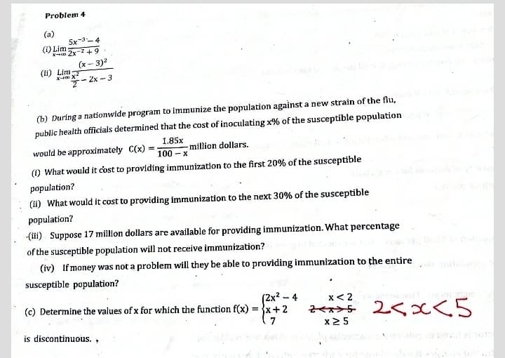 Problem 4
(a)
5x-3-4
(1) Lim
2x-2 + 9
(x- 3)2
(li) Lim
- 2x - 3
(b) During a nationwide program to immunize the population against a new strain of the flu,
public health officials determined that the cost of inoculating x% of the susceptible population
1.85x
would be approximately C(x) =-
million dollars.
100 - x
() What would it cost to providing immunization to the first 20% of the susceptible
population?
(11) What would it cost to providing immunization to the next 30% of the susceptible
population?
(ili) Suppose 17 million dollars are available for providing immunization. What percentage
of the susceptible population will not receive immunization?
(iv) If money was not a problem will they be able to providing immunization to the entire
susceptible population?
(2x? – 4
(c) Determine the values of x for which the function f(x) = x+2
x< 2
2ペスン5 2くKC5
x2 5
( 7
is discontinuous.,
