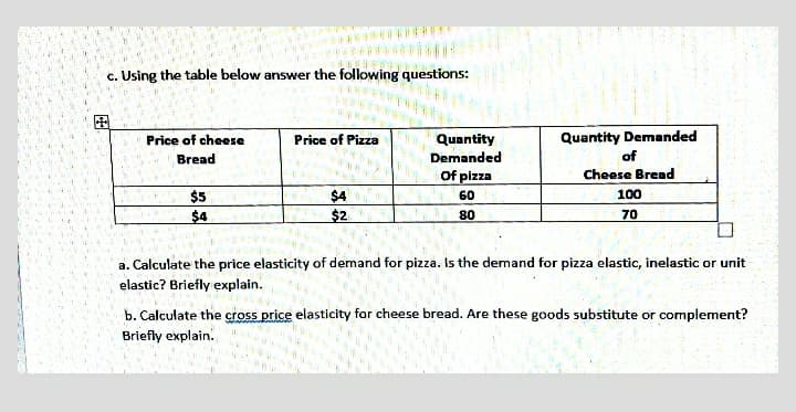 c. Using the table below answer the following questions:
国
Price of cheese
Price of Pizza
Quantity Demanded
Quantity
Demanded
Of pizza
Bread
of
Cheese Bread
$5
$4
60
100
$4
$2
80
70
a. Calculate the price elasticity of demand for pizza. Is the demand for pizza elastic, inelastic or unit
elastic? Briefly explain.
b. Calculate the cross price elasticity for cheese bread. Are these goods substitute or complement?
Briefly explain.
田
