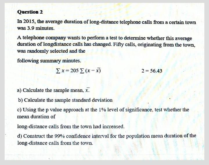 Question 2
In 2015, the average duration of long-distance telephone calls from a certain town
was 3.9 minutes.
A telephone company wants to perform a test to determine whether this average
duration of longdistance calls has changed. Fifty calls, originating from the town,
was randomly selected and the
following summary minutes.
Σx= 205 Σ (x-
2 = 56.43
a) Calculate the sample mean, x.
b) Calculate the sample standard deviation
c) Using the p value approach at the 1% level of significance, test whether the
mean duration of
long-distance calls from the town had increased.
d) Construct the 99% confidence interval for the population mean duration of the
long-distance calls from the town.
