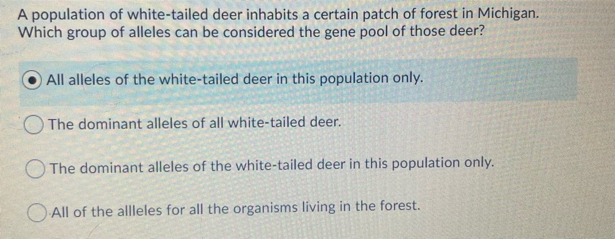 A population of white-tailed deer inhabits a certain patch of forest in Michigan.
Which group of alleles can be considered the gene pool of those deer?
All alleles of the white-tailed deer in this population only.
The dominant alleles of all white-tailed deer.
O The dominant alleles of the white-tailed deer in this population only.
O All of the allleles for all the organisms living in the forest.
