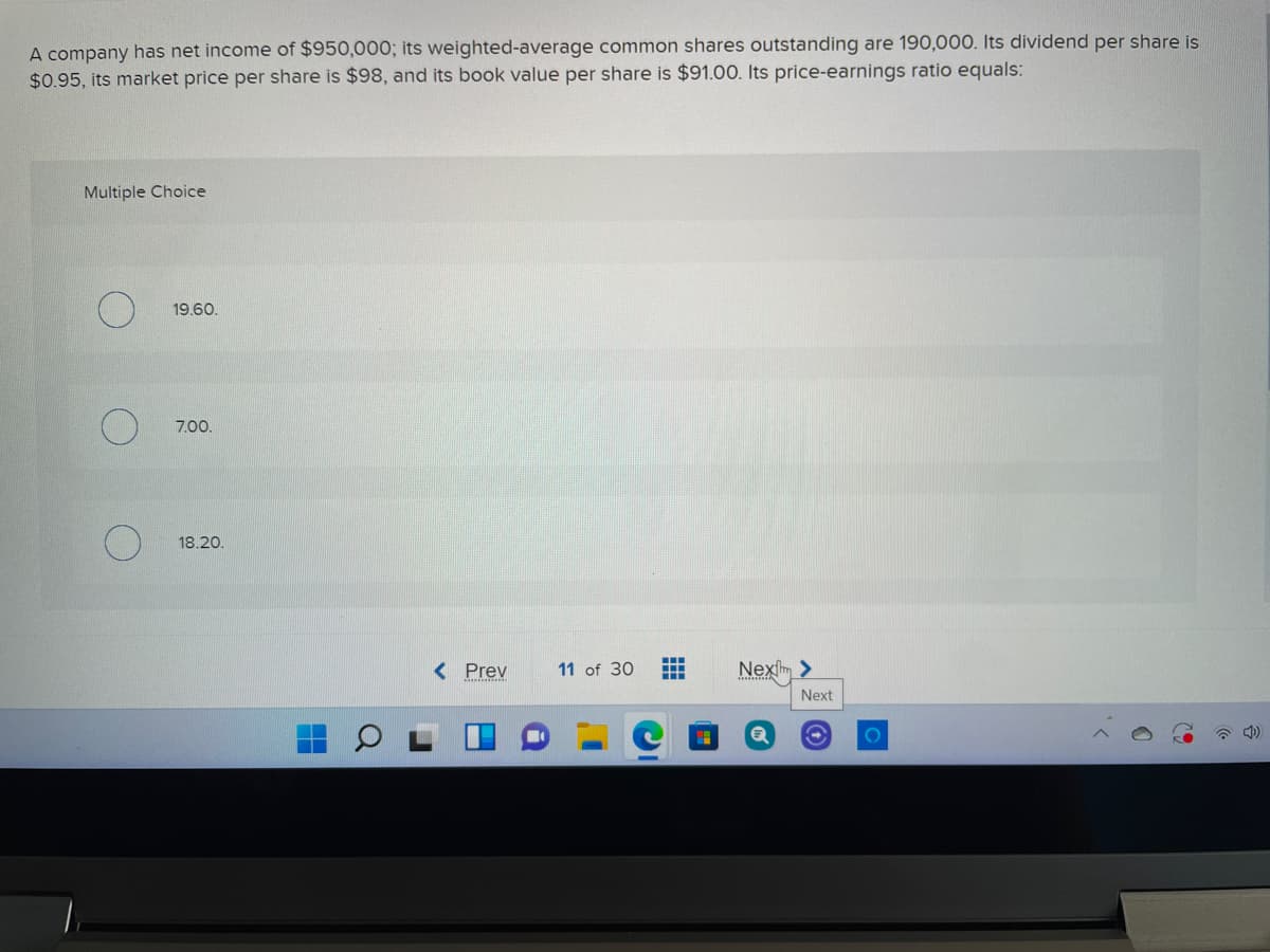 A company has net income of $950,000; its weighted-average common shares outstanding are 190,000. Its dividend per share is
$0.95, its market price per share is $98, and its book value per share is $91.00. Its price-earnings ratio equals:
Multiple Choice
19.60.
7.00.
18.20.
< Prev
11 of 30
Nexſm >
Next
