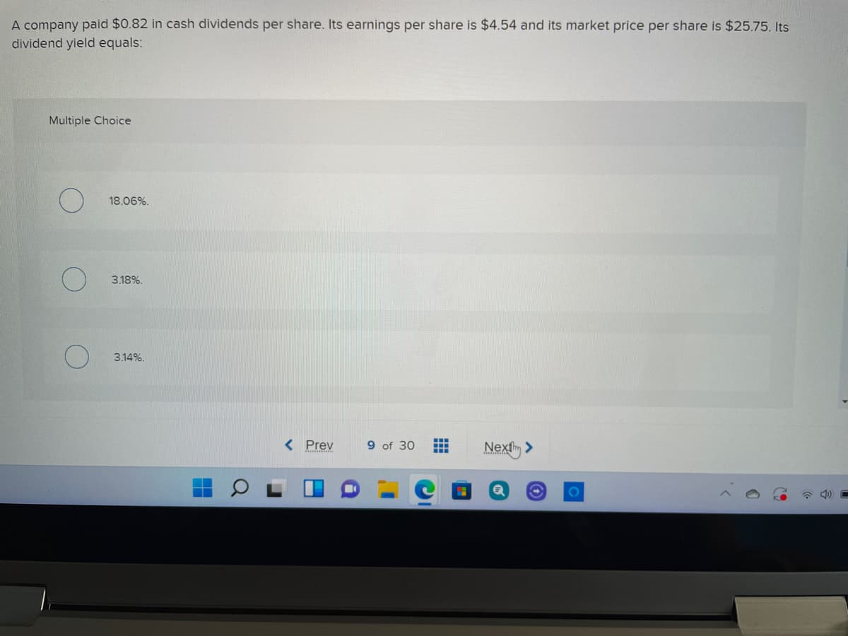 A company paid $0.82 in cash dividends per share. Its earnings per share is $4.54 and its market price per share is $25.75. Its
dividend yield equals:
Multiple Choice
18.06%.
3.18%.
3.14%.
< Prev
...
9 of 30
Nexfm >
...
