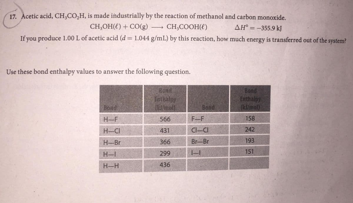 17. Acetic acid, CH,CO,H, is made industrially by the reaction of methanol and carbon monoxide.
CH;OH({) + CO(g).
CH;COOH({)
AH° = -355.9 kJ
>
If you produce 1.00 L of acetic acid (d = 1.044 g/mL) by this reaction, how much energy is transferred out of the system?
Use these bond enthalpy values to answer the following question.
Bond
Enthaloy
Bond
Enthalpy
(klimol)
Bond
Bond
H-F
566
F-F
158
H-CI
431
CI-CI
242
Н-Br
366
Br-Br
193
H-I
299
151
H-H
436
